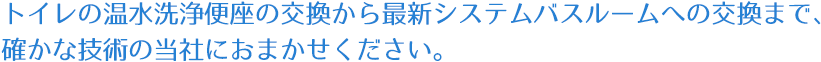 トイレの温水洗浄便座の交換から最新システムバスルームへの交換まで、確かな技術の当社におまかせください。