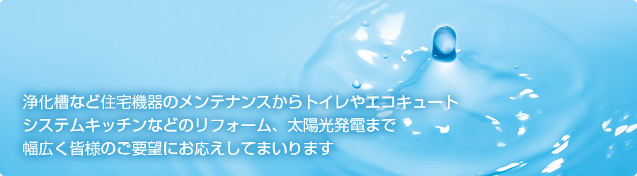 浄化槽など住宅機器のメンテナンスからトイレやエコキュートシステムキッチンなどのリフォーム、太陽光発電まで幅広く皆様のご要望にお応えしてまいります