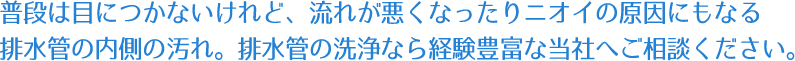 普段は目につかないけれど、流れが悪くなったりニオイの原因にもなる排水管の内側の汚れ。排水管の洗浄なら経験豊富な当社へご相談ください。