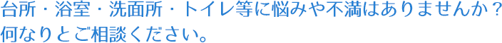 台所・浴室・洗面所・トイレ等に悩みや不満はありませんか？何なりとご相談ください。